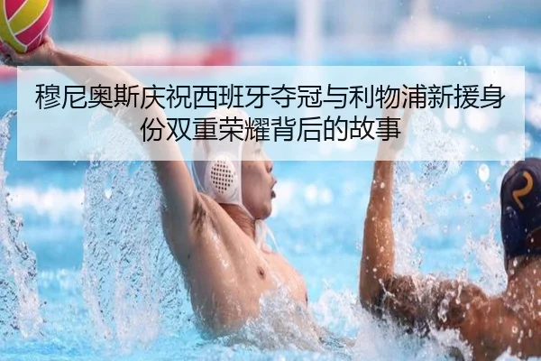 穆尼奥斯庆祝西班牙夺冠与利物浦新援身份双重荣耀背后的故事