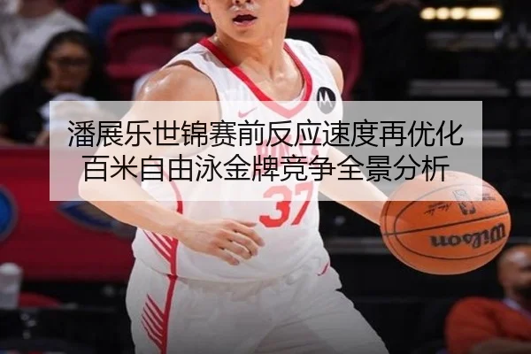 潘展乐世锦赛前反应速度再优化 百米自由泳金牌竞争全景分析
