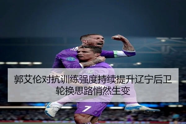 郭艾伦对抗训练强度持续提升辽宁后卫轮换思路悄然生变